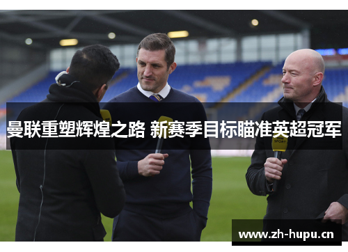 曼联重塑辉煌之路 新赛季目标瞄准英超冠军 曼联重塑辉煌之路 新赛季目标瞄准英超冠军