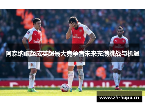 阿森纳崛起成英超最大竞争者未来充满挑战与机遇 阿森纳崛起成英超最大竞争者未来充满挑战与机遇
