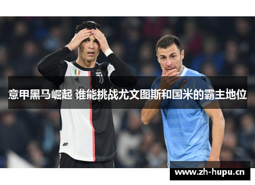 意甲黑马崛起 谁能挑战尤文图斯和国米的霸主地位 意甲黑马崛起 谁能挑战尤文图斯和国米的霸主地位