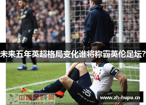 未来五年英超格局变化谁将称霸英伦足坛? 未来五年英超格局变化谁将称霸英伦足坛?
