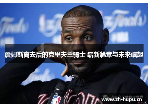 詹姆斯离去后的克里夫兰骑士 崭新篇章与未来崛起 詹姆斯离去后的克里夫兰骑士 崭新篇章与未来崛起