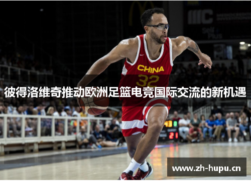 彼得洛维奇推动欧洲足篮电竞国际交流的新机遇 彼得洛维奇推动欧洲足篮电竞国际交流的新机遇