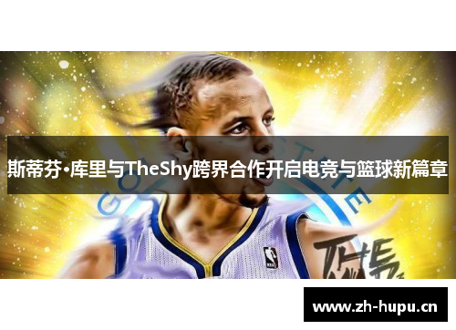 斯蒂芬·库里与TheShy跨界合作开启电竞与篮球新篇章 斯蒂芬·库里与TheShy跨界合作开启电竞与篮球新篇章