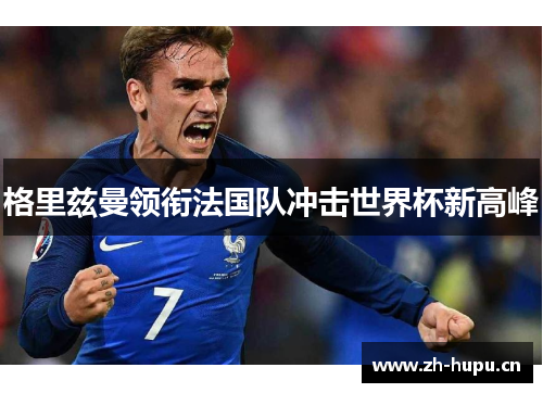 格里兹曼领衔法国队冲击世界杯新高峰 格里兹曼领衔法国队冲击世界杯新高峰