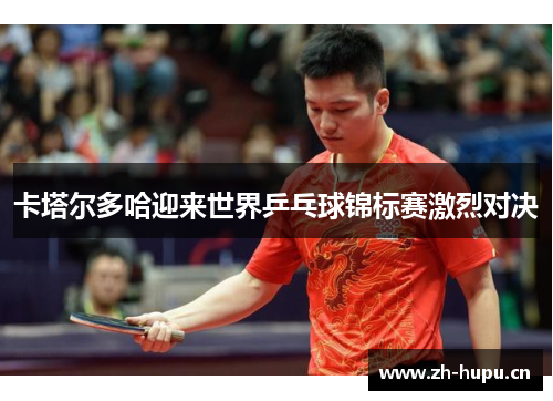 卡塔尔多哈迎来世界乒乓球锦标赛激烈对决 卡塔尔多哈迎来世界乒乓球锦标赛激烈对决