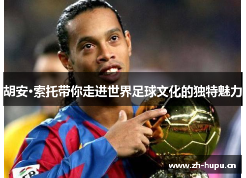 胡安·索托带你走进世界足球文化的独特魅力 胡安·索托带你走进世界足球文化的独特魅力
